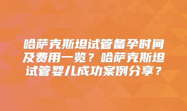哈萨克斯坦试管备孕时间及费用一览?哈萨克斯坦试管婴儿成功案例分享?