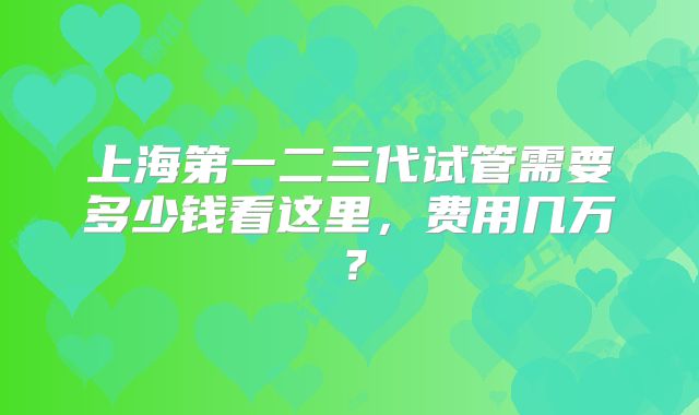 上海第一二三代试管需要多少钱看这里,费用几万?