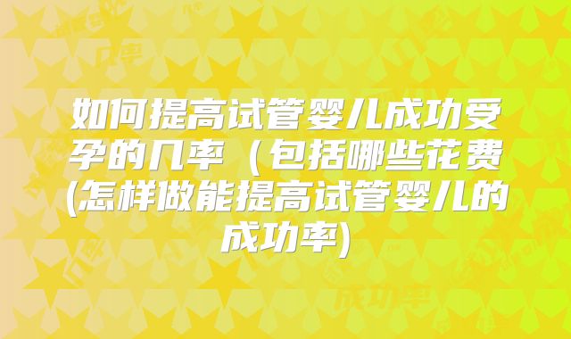 如何提高试管婴儿成功受孕的几率（包括哪些花费(怎样做能提高试管婴儿的成功率)