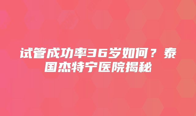 试管成功率36岁如何？泰国杰特宁医院揭秘