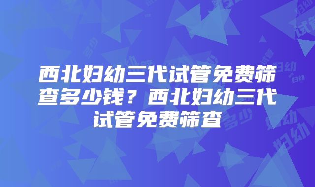 西北妇幼三代试管免费筛查多少钱？西北妇幼三代试管免费筛查