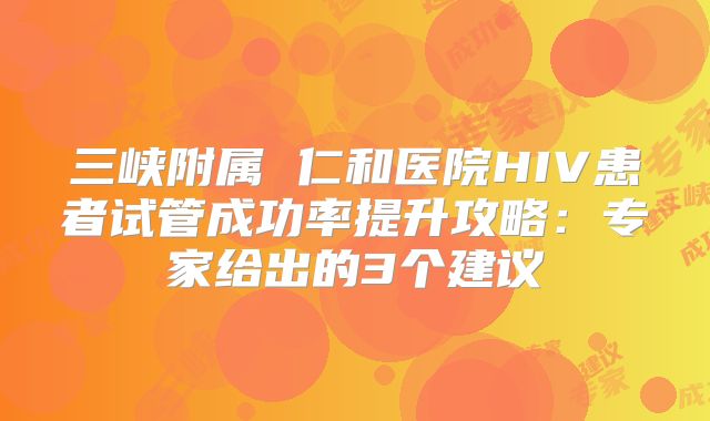 三峡附属 仁和医院HIV患者试管成功率提升攻略：专家给出的3个建议