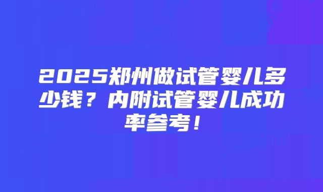 2025郑州做试管婴儿多少钱？内附试管婴儿成功率参考！