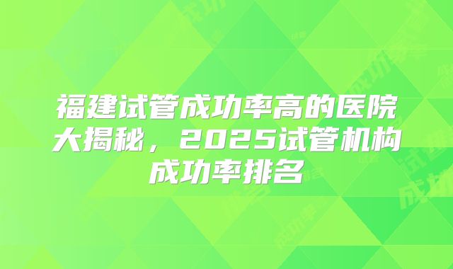 福建试管成功率高的医院大揭秘，2025试管机构成功率排名