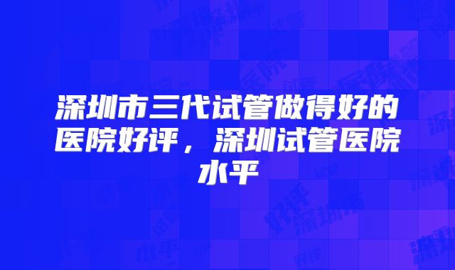 深圳市三代试管做得好的医院好评,深圳试管医院水平