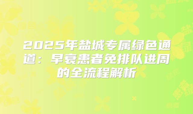 2025年盐城专属绿色通道：早衰患者免排队进周的全流程解析
