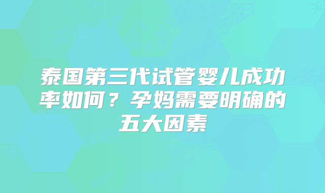 泰国第三代试管婴儿成功率如何？孕妈需要明确的五大因素