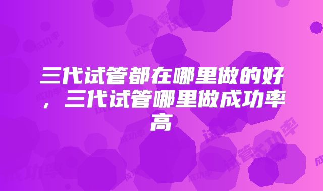 三代试管都在哪里做的好，三代试管哪里做成功率高