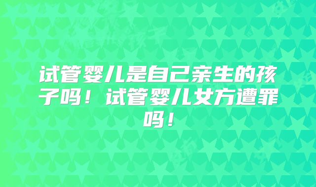 试管婴儿是自己亲生的孩子吗!试管婴儿女方遭罪吗!