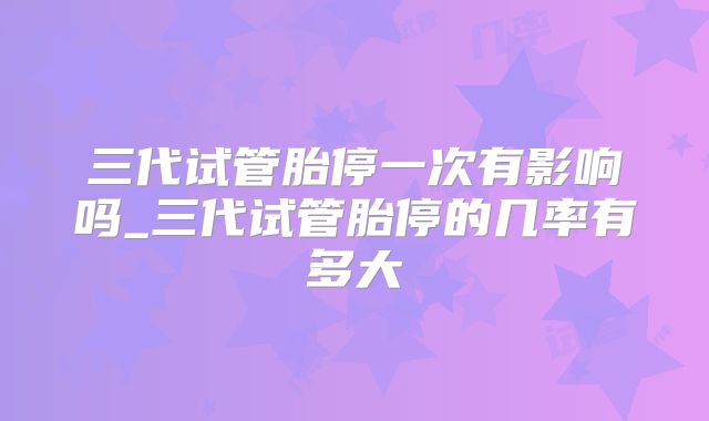 三代试管胎停一次有影响吗_三代试管胎停的几率有多大