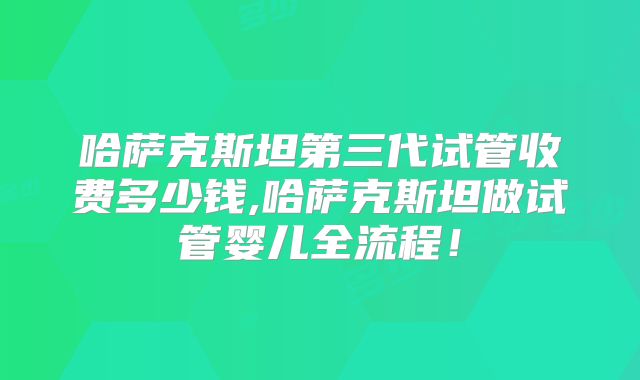 哈萨克斯坦第三代试管收费多少钱,哈萨克斯坦做试管婴儿全流程！
