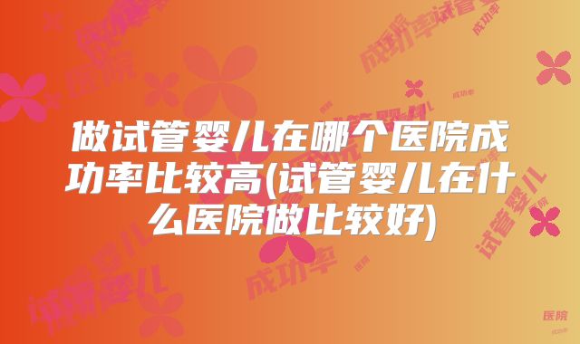 做试管婴儿在哪个医院成功率比较高(试管婴儿在什么医院做比较好)