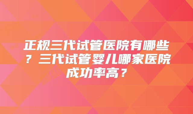 正规三代试管医院有哪些？三代试管婴儿哪家医院成功率高？