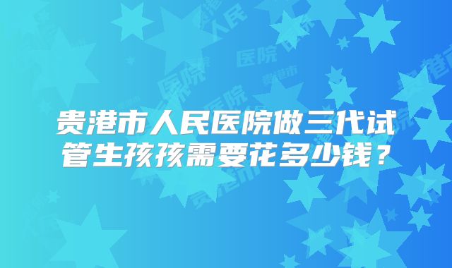 贵港市人民医院做三代试管生孩孩需要花多少钱?