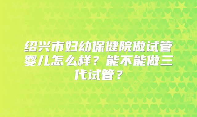 绍兴市妇幼保健院做试管婴儿怎么样?能不能做三代试管?