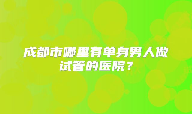 成都市哪里有单身男人做试管的医院?