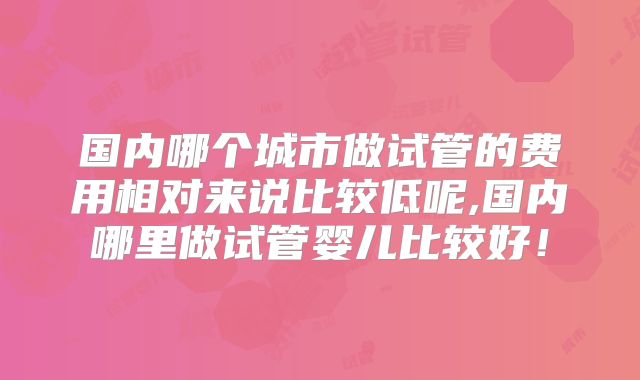 国内哪个城市做试管的费用相对来说比较低呢,国内哪里做试管婴儿比较好！