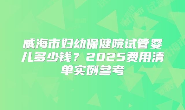 威海市妇幼保健院试管婴儿多少钱?2025费用清单实例参考