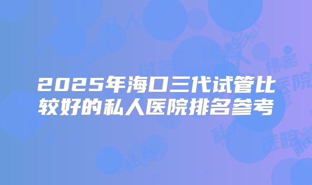 2025年海口三代试管比较好的私人医院排名参考