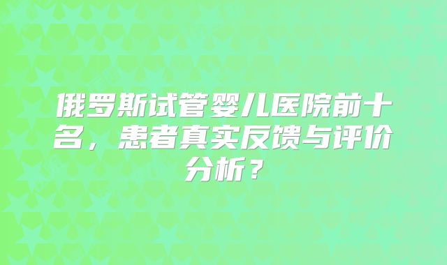 俄罗斯试管婴儿医院前十名,患者真实反馈与评价分析?