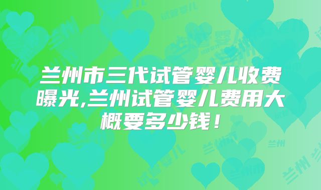 兰州市三代试管婴儿收费曝光,兰州试管婴儿费用大概要多少钱!
