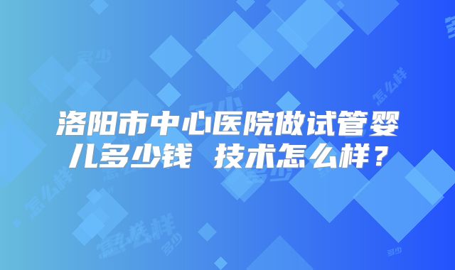 洛阳市中心医院做试管婴儿多少钱 技术怎么样？