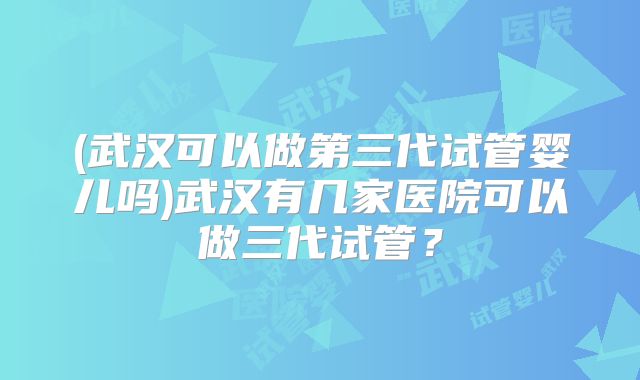 (武汉可以做第三代试管婴儿吗)武汉有几家医院可以做三代试管？