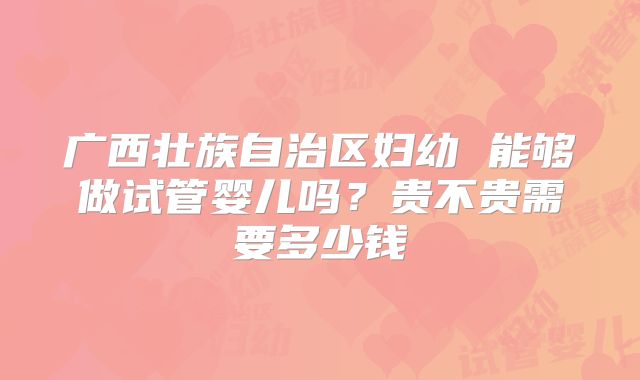 广西壮族自治区妇幼 能够做试管婴儿吗?贵不贵需要多少钱