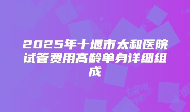 2025年十堰市太和医院试管费用高龄单身详细组成