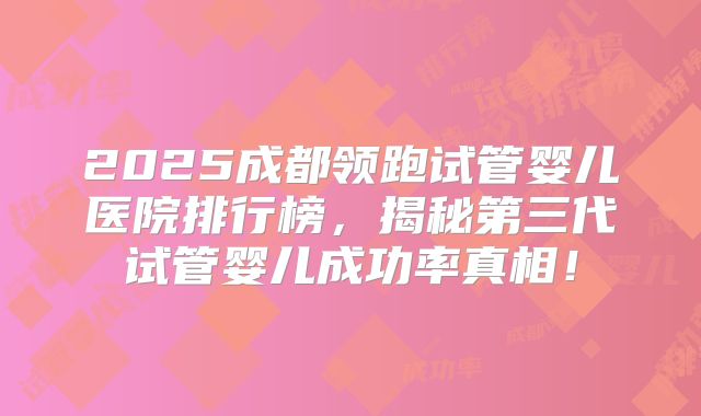 2025成都领跑试管婴儿医院排行榜，揭秘第三代试管婴儿成功率真相！