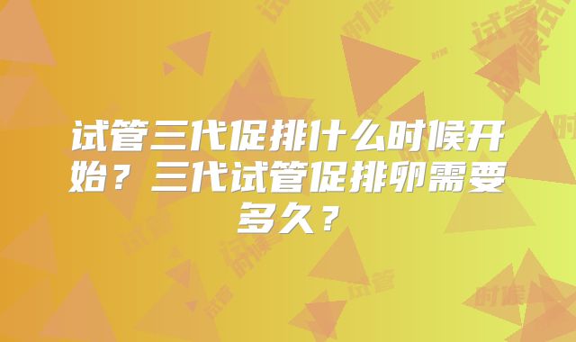 试管三代促排什么时候开始？三代试管促排卵需要多久？