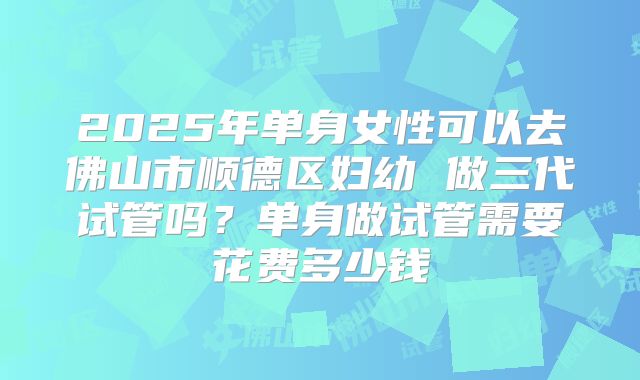 2025年单身女性可以去佛山市顺德区妇幼 做三代试管吗？单身做试管需要花费多少钱