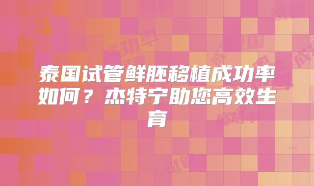 泰国试管鲜胚移植成功率如何？杰特宁助您高效生育