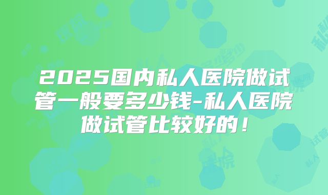 2025国内私人医院做试管一般要多少钱-私人医院做试管比较好的!