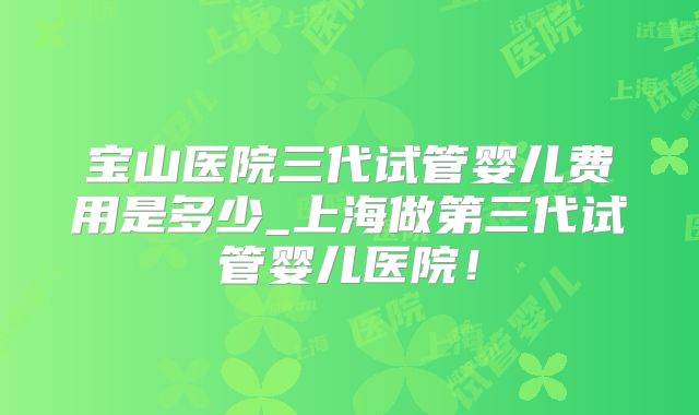 宝山医院三代试管婴儿费用是多少_上海做第三代试管婴儿医院！