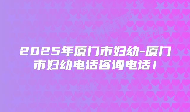 2025年厦门市妇幼-厦门市妇幼电话咨询电话!