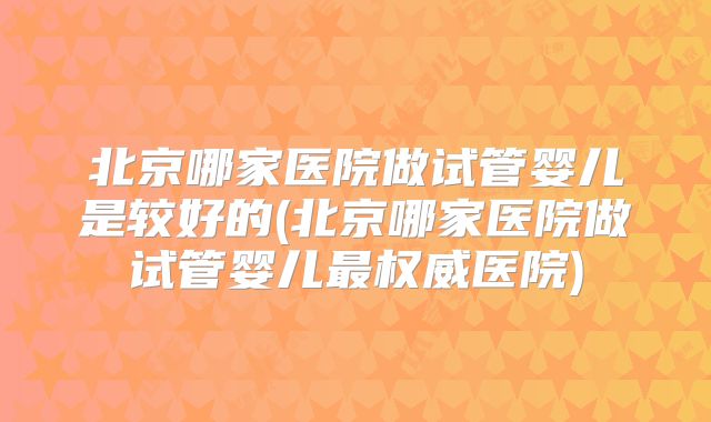 北京哪家医院做试管婴儿是较好的(北京哪家医院做试管婴儿最权威医院)