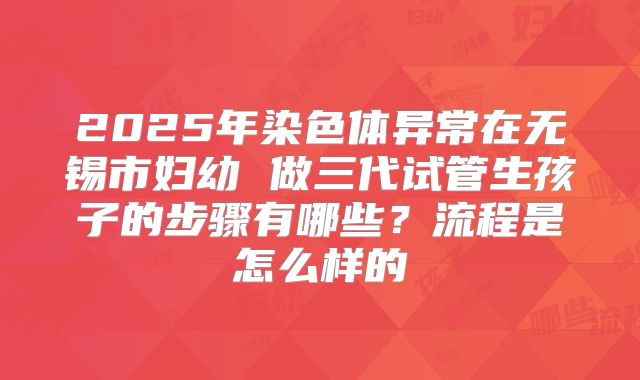 2025年染色体异常在无锡市妇幼 做三代试管生孩子的步骤有哪些？流程是怎么样的