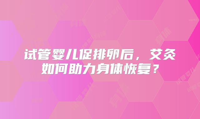 试管婴儿促排卵后，艾灸如何助力身体恢复？