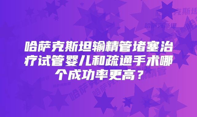 哈萨克斯坦输精管堵塞治疗试管婴儿和疏通手术哪个成功率更高？