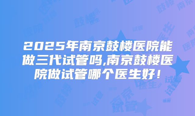 2025年南京鼓楼医院能做三代试管吗,南京鼓楼医院做试管哪个医生好！