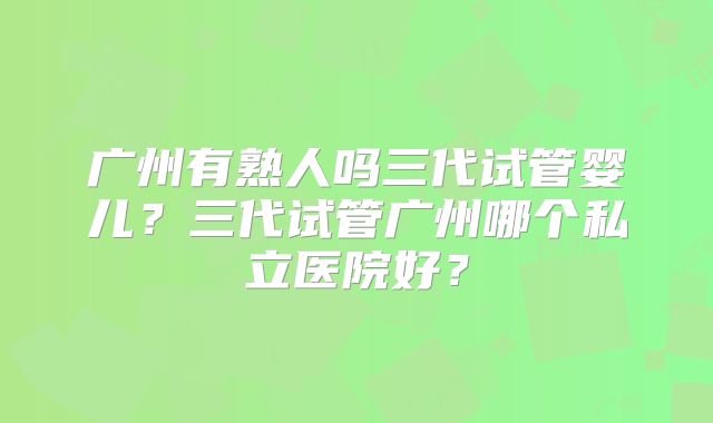 广州有熟人吗三代试管婴儿？三代试管广州哪个私立医院好？