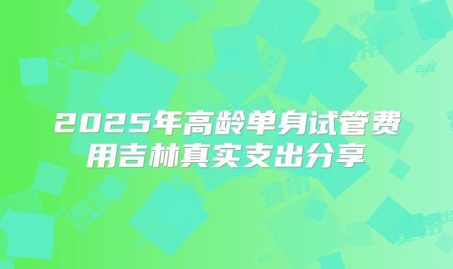 2025年高龄单身试管费用吉林真实支出分享