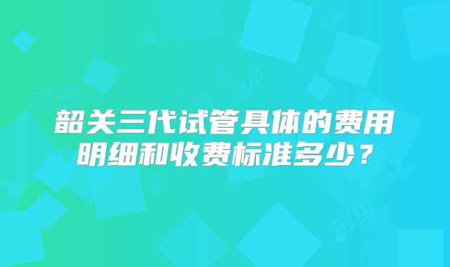 韶关三代试管具体的费用明细和收费标准多少?