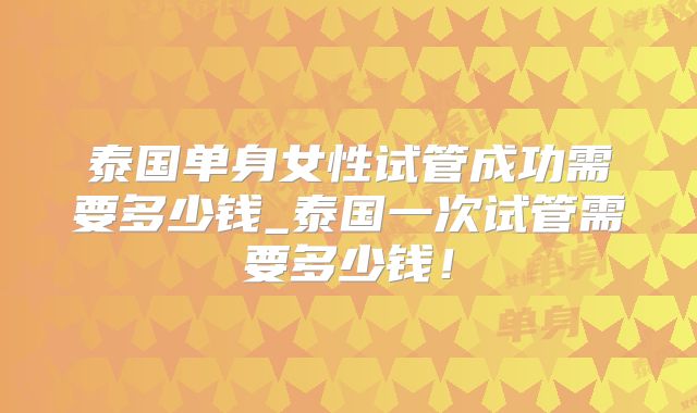 泰国单身女性试管成功需要多少钱_泰国一次试管需要多少钱!