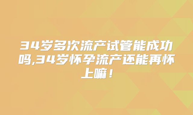 34岁多次流产试管能成功吗,34岁怀孕流产还能再怀上嘛！