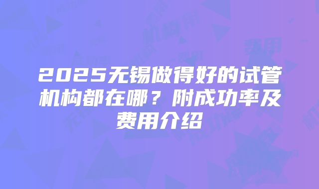 2025无锡做得好的试管机构都在哪？附成功率及费用介绍