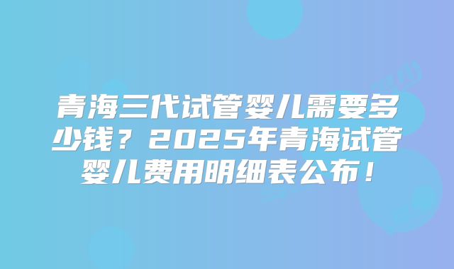 青海三代试管婴儿需要多少钱？2025年青海试管婴儿费用明细表公布！