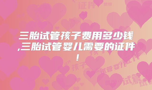 三胎试管孩子费用多少钱,三胎试管婴儿需要的证件!