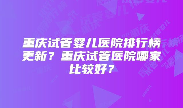 重庆试管婴儿医院排行榜更新？重庆试管医院哪家比较好？